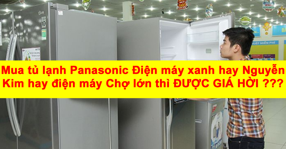 Mua tủ lạnh Panasonic Điện máy xanh hay Nguyễn Kim hay điện máy Chợ lớn thì được giá hời ?