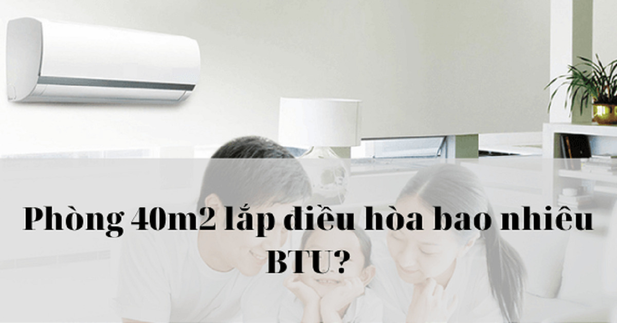 Phòng 40m2 nên lắp máy lạnh công suất bao nhiêu BTU? Chuyên gia điện lạnh giải đáp