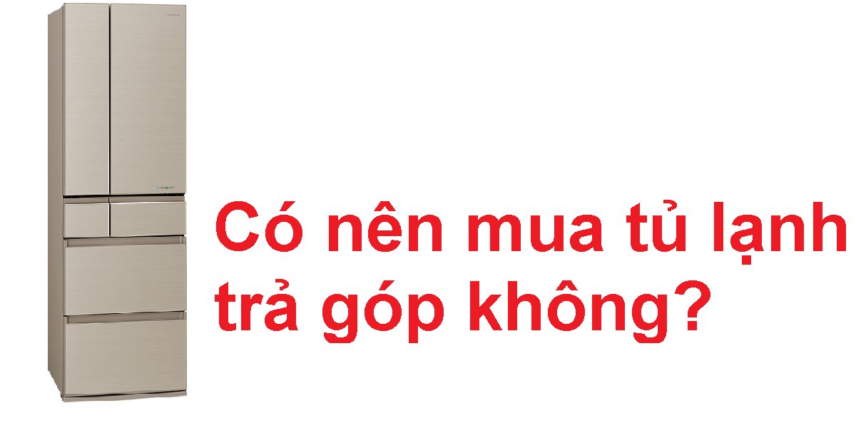 Nên mua tủ lạnh trả góp không và những lưu ý với hình thức này