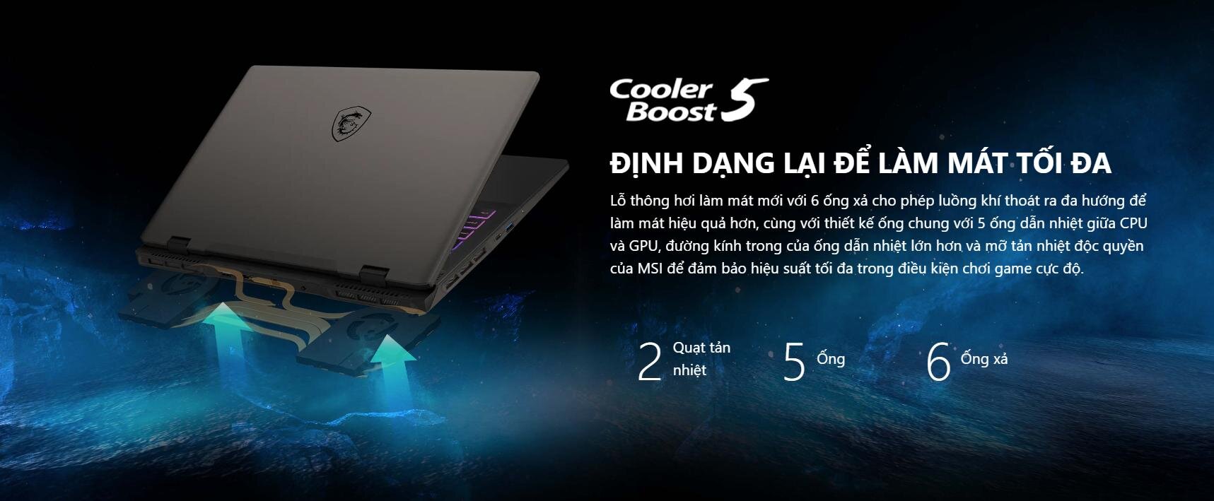 ĐỊNH DẠNG LẠI ĐỂ LÀM MÁT TỐI ĐA Lỗ thông hơi làm mát mới với 6 ống xả cho phép luồng khí thoát ra đa hướng để làm mát hiệu quả hơn, cùng với thiết kế ống chung với 5 ống dẫn nhiệt giữa CPU và GPU, đường kính trong của ống dẫn nhiệt lớn hơn và mỡ tản nhiệt độc quyền của MSI để đảm bảo hiệu suất tối đa trong điều kiện chơi game cực độ.