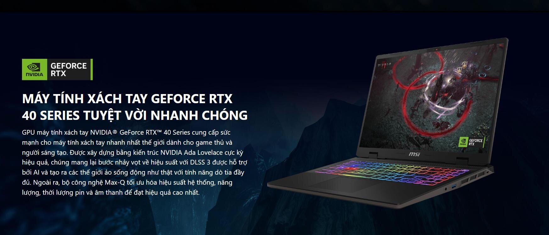 GPU máy tính xách tay NVIDIA® GeForce RTX™ 40 Series cung cấp sức mạnh cho máy tính xách tay nhanh nhất thế giới dành cho game thủ và người sáng tạo. Được xây dựng bằng kiến ​​trúc NVIDIA Ada Lovelace cực kỳ hiệu quả, chúng mang lại bước nhảy vọt về hiệu suất với DLSS 3 được hỗ trợ bởi AI và tạo ra các thế giới ảo sống động như thật với tính năng dò tia đầy đủ. Ngoài ra, bộ công nghệ Max-Q tối ưu hóa hiệu suất hệ thống, năng lượng, thời lượng pin và âm thanh để đạt hiệu quả cao nhất.