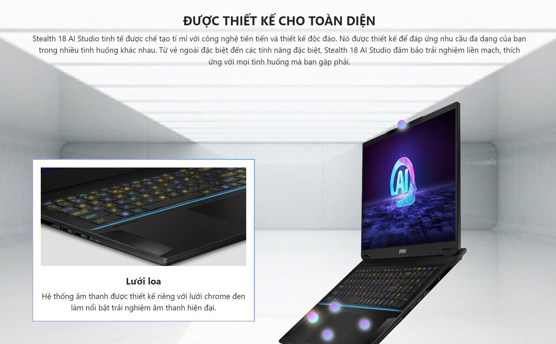 ĐƯỢC THIẾT KẾ CHO TOÀN DIỆN Stealth 18 AI Studio tinh tế được chế tạo tỉ mỉ với công nghệ tiên tiến và thiết kế độc đáo. Nó được thiết kế để đáp ứng nhu cầu đa dạng của bạn trong nhiều tình huống khác nhau. Từ vẻ ngoài đặc biệt đến các tính năng đặc biệt, Stealth 18 AI Studio đảm bảo trải nghiệm liền mạch, thích ứng với mọi tình huống mà bạn gặp phải.