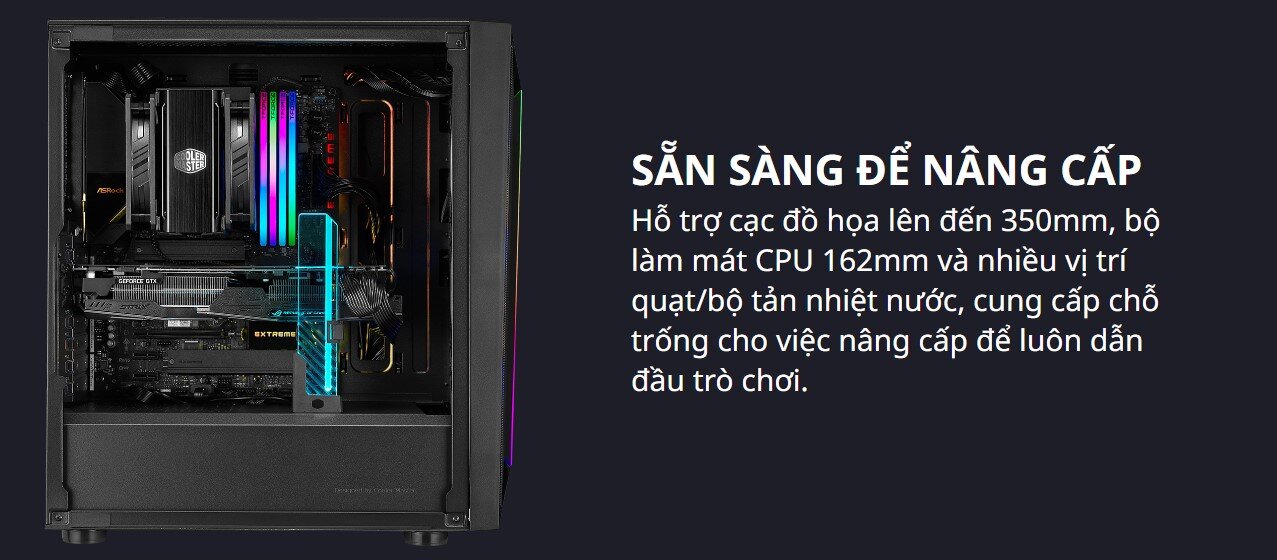 Hỗ trợ cạc đồ họa lên đến 350mm, bộ làm mát CPU 162mm và nhiều vị trí quạt/bộ tản nhiệt nước, cung cấp chỗ trống cho việc nâng cấp để luôn dẫn đầu trò chơi.