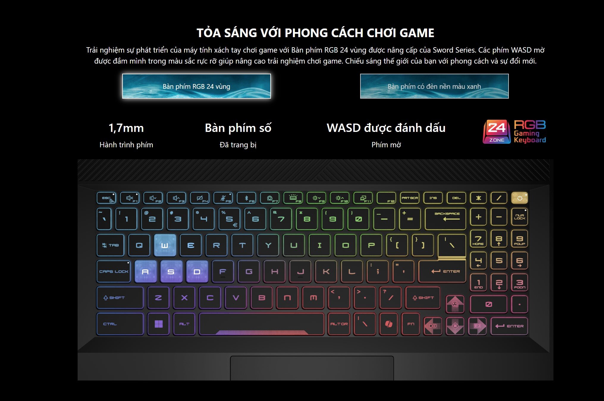Trải nghiệm sự phát triển của máy tính xách tay chơi game với Bàn phím RGB 24 vùng được nâng cấp của Sword Series. Các phím WASD mờ được đắm mình trong màu sắc rực rỡ giúp nâng cao trải nghiệm chơi game. Chiếu sáng thế giới của bạn với phong cách và sự đổi mới.