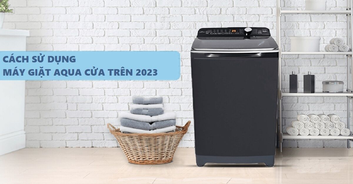 Hướng dẫn cách sử dụng máy giặt AQUA cửa trên chi tiết nhất 2023