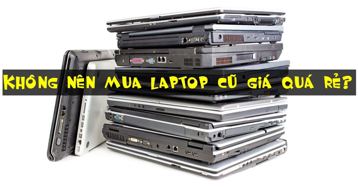 KHÔNG NÊN mua laptop cũ giá quá rẻ? Tại sao?