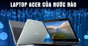 Laptop Acer của nước nào sản xuất? Ưu nhược điểm là gì và kinh nghiệm mua thế nào?
