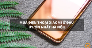 Mua điện thoại Xiaomi ở đâu uy tín tại Hà Nội?