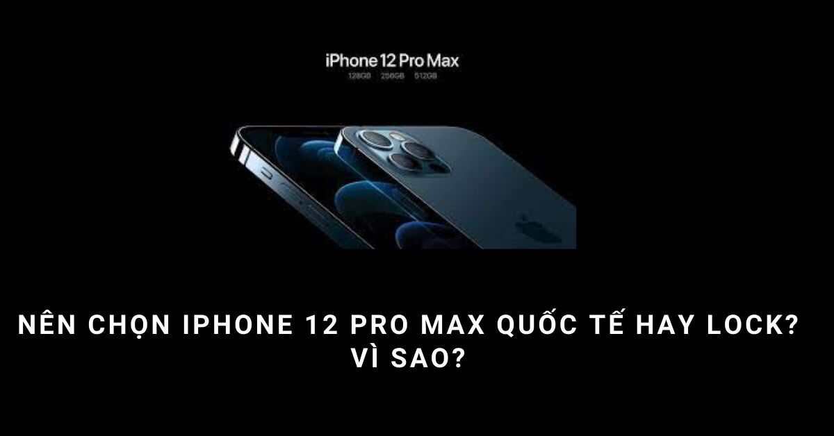 Nên chọn iPhone 12 Pro Max quốc tế hay Lock tốt hơn?