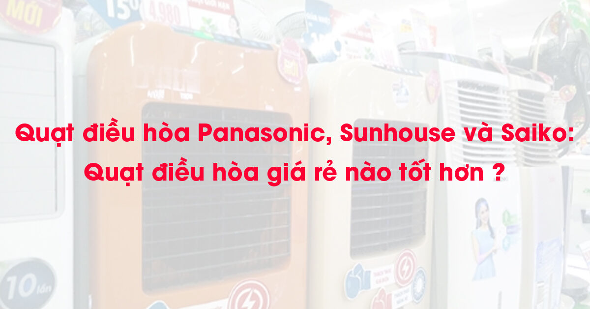 Quạt điều hòa Panasonic, Sunhouse và Saiko : Quạt điều hòa giá rẻ nào tốt hơn ?