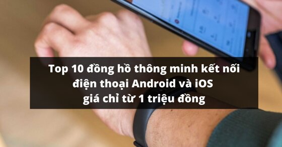 Top 10 đồng hồ thông minh kết nối điện thoại Android và iOS giá rẻ chỉ từ 1 triệu đồng