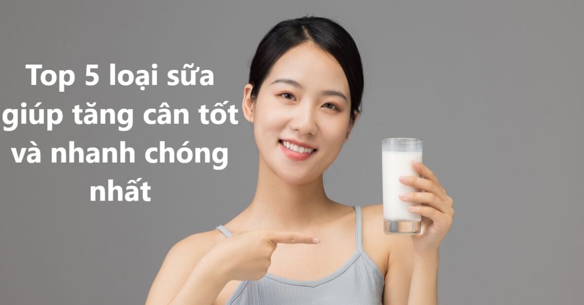 Top 5 loại sữa giúp tăng cân tốt và nhanh chóng nhất