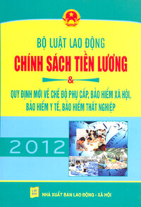 BỘ LUẬT LAO ĐỘNG - CHÍNH SÁCH TIỀN LƯƠNG NĂM 2012 & QUY ĐỊNH MỚI VỀ CHẾ ĐỘ PHỤ CẤP, BẢO HIỂM XÃ HỘI, BẢO HIỂM Y TẾ, BẢO HIỂM THẤT NGHIỆP