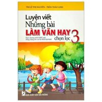 Luyện Viết Những Bài Làm Văn Hay Chọn Lọc 3 Biên Soạn Theo Chương Trinh GDPT Mới Dùng Chung Cho Các Bộ SGK Hiện Hành