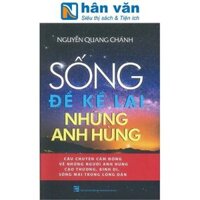 SỐNG ĐỂ KỂ LẠI NHỮNG ANH HÙNG - Câu Chuyện Cảm Động Về Những Người Anh Hùng Cao Thượng, Bình Dị, Sống Mãi Trong Lòng Dân