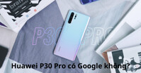 Huawei P30 Pro có các ứng dụng từ Google không?
