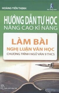 Hướng dẫn tự học nâng cao kỹ năng - Làm bài nghị luận văn học: Chương trình Ngữ văn 9 THCS - Hoàng Tiến Thịnh